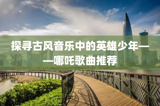 探尋古風(fēng)音樂中的英雄少年——哪吒歌曲推薦