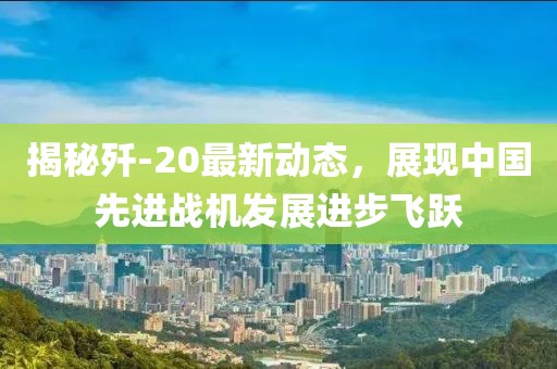 揭秘殲-20最新動態(tài)，展現(xiàn)中國先進戰(zhàn)機發(fā)展進步飛躍