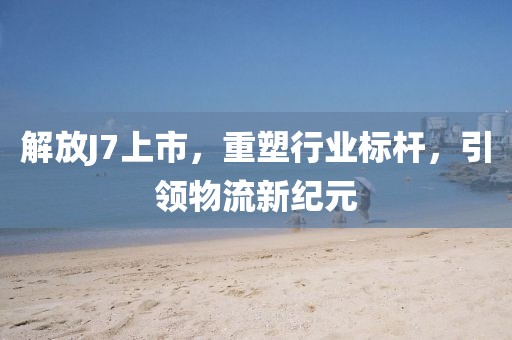 解放J7上市，重塑行業(yè)標(biāo)桿，引領(lǐng)物流新紀(jì)元
