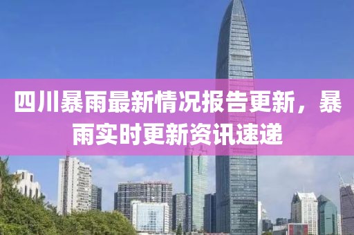 四川暴雨最新情況報(bào)告更新，暴雨實(shí)時更新資訊速遞