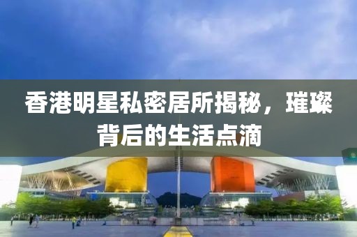 香港明星私密居所揭秘，璀璨背后的生活點(diǎn)滴