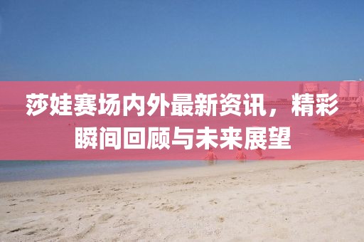 莎娃賽場內(nèi)外最新資訊，精彩瞬間回顧與未來展望