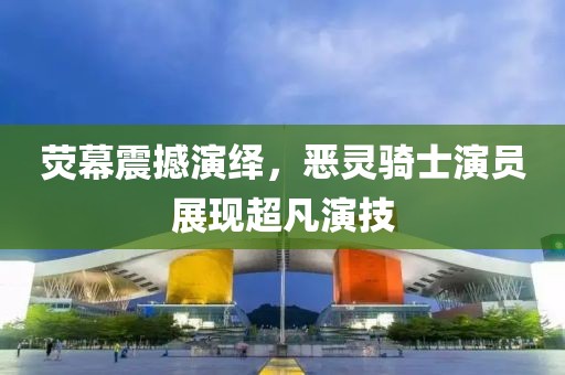 熒幕震撼演繹，惡靈騎士演員展現(xiàn)超凡演技