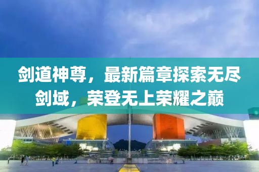 劍道神尊，最新篇章探索無盡劍域，榮登無上榮耀之巔