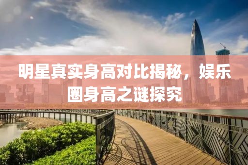 明星真實身高對比揭秘，娛樂圈身高之謎探究