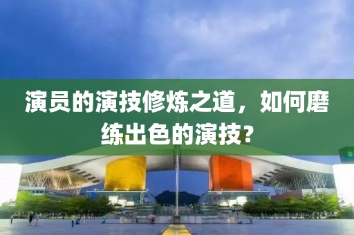 演員的演技修煉之道，如何磨練出色的演技？