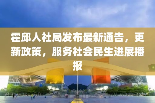 霍邱人社局發(fā)布最新通告，更新政策，服務(wù)社會(huì)民生進(jìn)展播報(bào)