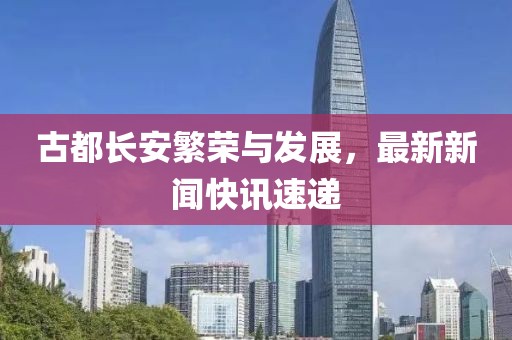 古都長(zhǎng)安繁榮與發(fā)展，最新新聞快訊速遞