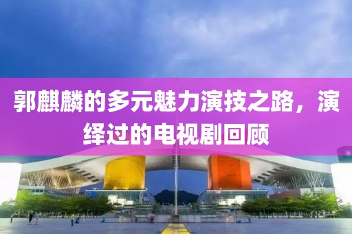 郭麒麟的多元魅力演技之路，演繹過的電視劇回顧