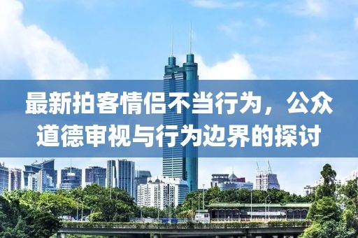 最新拍客情侶不當(dāng)行為，公眾道德審視與行為邊界的探討
