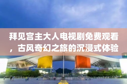 拜見(jiàn)宮主大人電視劇免費(fèi)觀看，古風(fēng)奇幻之旅的沉浸式體驗(yàn)