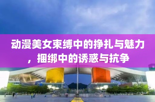 動漫美女束縛中的掙扎與魅力，捆綁中的誘惑與抗爭