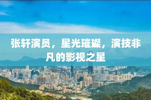張軒演員，星光璀璨，演技非凡的影視之星