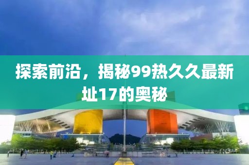探索前沿，揭秘99熱久久最新址17的奧秘