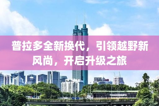 普拉多全新?lián)Q代，引領(lǐng)越野新風(fēng)尚，開(kāi)啟升級(jí)之旅