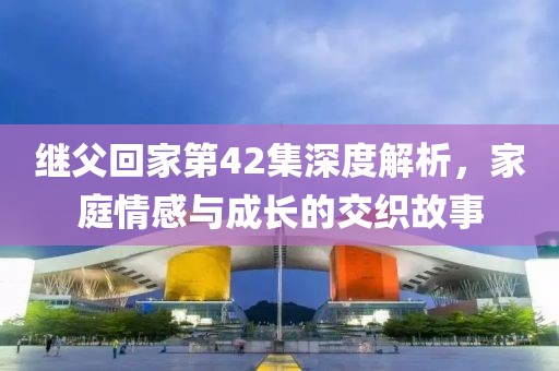 繼父回家第42集深度解析，家庭情感與成長的交織故事