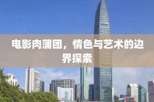 電影肉蒲團，情色與藝術(shù)的邊界探索