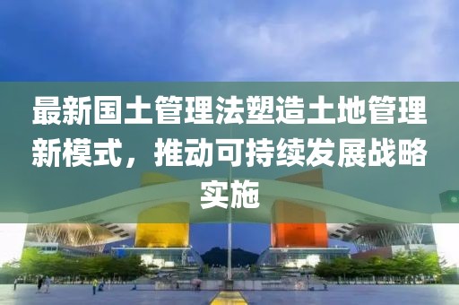 最新國土管理法塑造土地管理新模式，推動可持續(xù)發(fā)展戰(zhàn)略實(shí)施