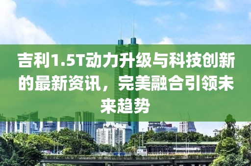 吉利1.5T動(dòng)力升級(jí)與科技創(chuàng)新的最新資訊，完美融合引領(lǐng)未來趨勢(shì)