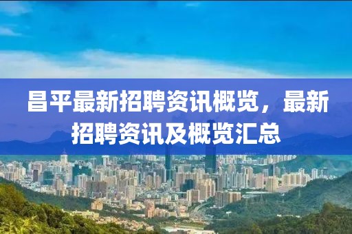 昌平最新招聘資訊概覽，最新招聘資訊及概覽匯總