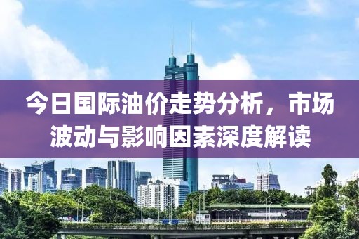 今日國(guó)際油價(jià)走勢(shì)分析，市場(chǎng)波動(dòng)與影響因素深度解讀
