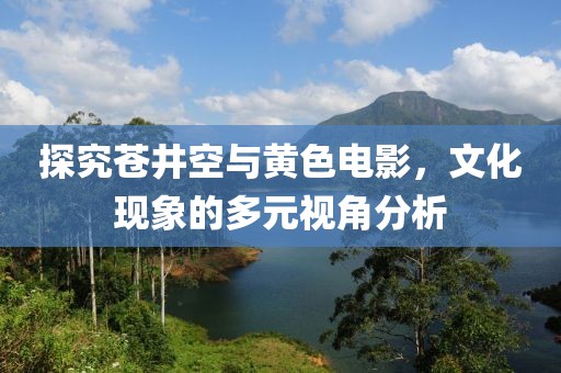 探究蒼井空與黃色電影，文化現(xiàn)象的多元視角分析