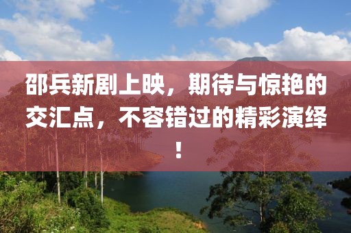 邵兵新劇上映，期待與驚艷的交匯點(diǎn)，不容錯(cuò)過的精彩演繹！