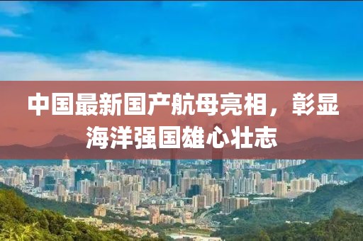 中國最新國產(chǎn)航母亮相，彰顯海洋強(qiáng)國雄心壯志