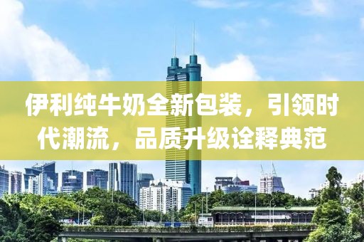 伊利純牛奶全新包裝，引領(lǐng)時(shí)代潮流，品質(zhì)升級(jí)詮釋典范