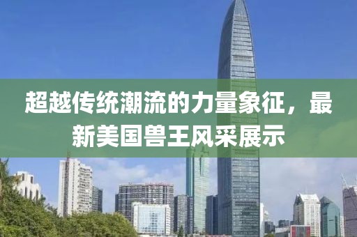 超越傳統(tǒng)潮流的力量象征，最新美國(guó)獸王風(fēng)采展示