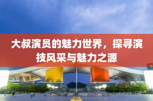 大叔演員的魅力世界，探尋演技風(fēng)采與魅力之源