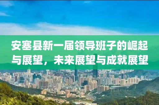 安塞縣新一屆領(lǐng)導(dǎo)班子的崛起與展望，未來展望與成就展望