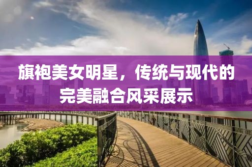 旗袍美女明星，傳統(tǒng)與現(xiàn)代的完美融合風(fēng)采展示
