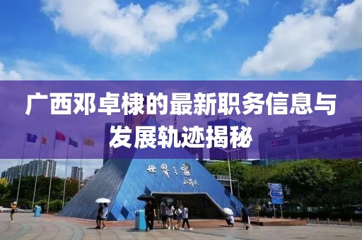 廣西鄧卓棣的最新職務(wù)信息與發(fā)展軌跡揭秘