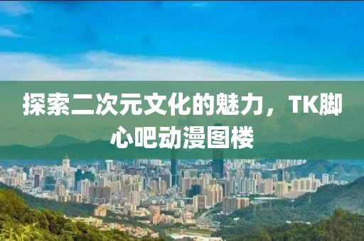 探索二次元文化的魅力，TK腳心吧動(dòng)漫圖樓