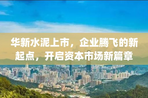 華新水泥上市，企業(yè)騰飛的新起點，開啟資本市場新篇章