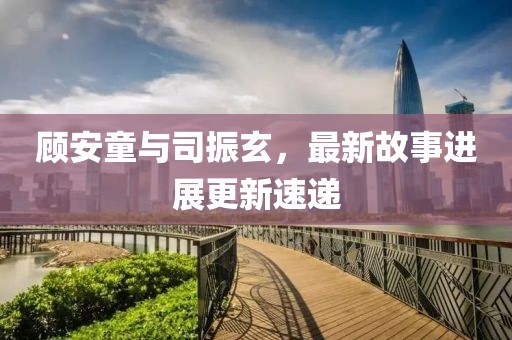 顧安童與司振玄，最新故事進(jìn)展更新速遞