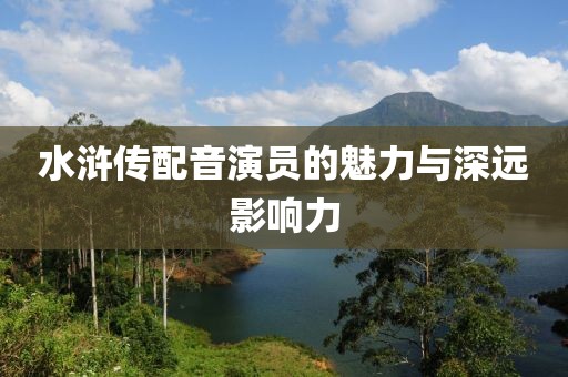 水滸傳配音演員的魅力與深遠(yuǎn)影響力