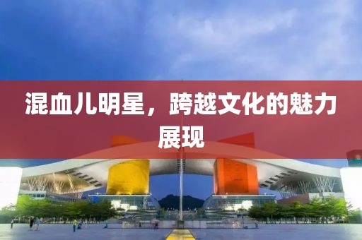 混血兒明星，跨越文化的魅力展現(xiàn)