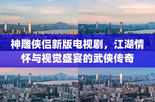 神雕俠侶新版電視劇，江湖情懷與視覺盛宴的武俠傳奇