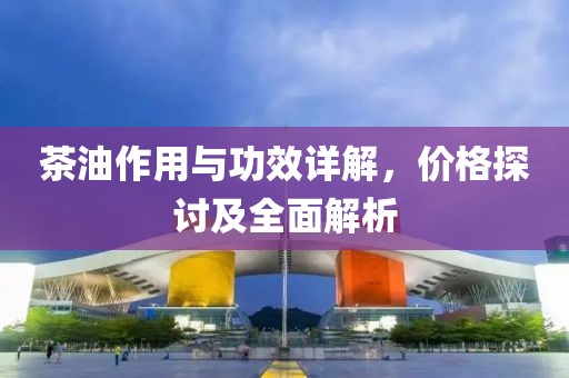 茶油作用與功效詳解，價(jià)格探討及全面解析