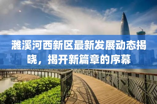 濉溪河西新區(qū)最新發(fā)展動態(tài)揭曉，揭開新篇章的序幕