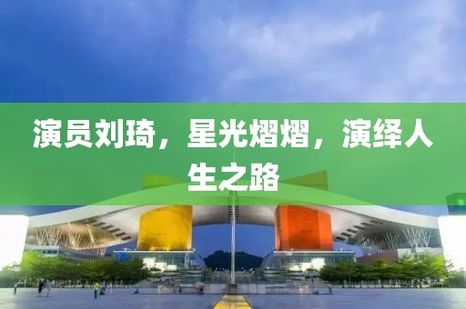演員劉琦，星光熠熠，演繹人生之路