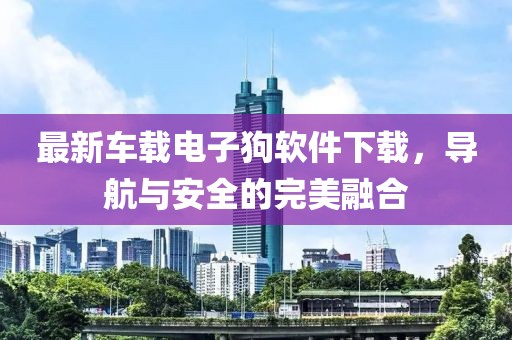 最新車載電子狗軟件下載，導(dǎo)航與安全的完美融合