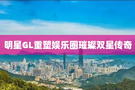 明星GL重塑娛樂(lè)圈璀璨雙星傳奇