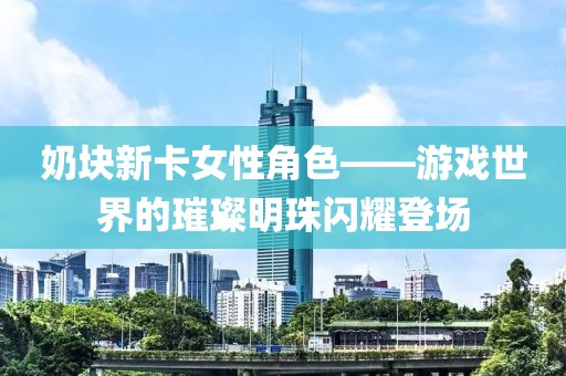 奶塊新卡女性角色——游戲世界的璀璨明珠閃耀登場