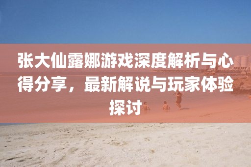 張大仙露娜游戲深度解析與心得分享，最新解說與玩家體驗(yàn)探討