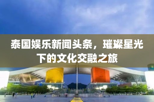泰國(guó)娛樂(lè)新聞?lì)^條，璀璨星光下的文化交融之旅