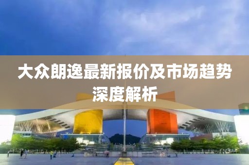 大眾朗逸最新報(bào)價(jià)及市場(chǎng)趨勢(shì)深度解析