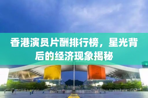 香港演員片酬排行榜，星光背后的經(jīng)濟現(xiàn)象揭秘